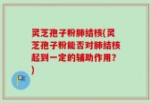 灵芝孢子粉肺结核(灵芝孢子粉能否对肺结核起到一定的辅助作用？)