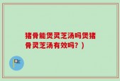 猪骨能煲灵芝汤吗煲猪骨灵芝汤有效吗？)