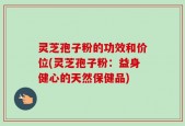 灵芝孢子粉的功效和价位(灵芝孢子粉：益身健心的天然保健品)
