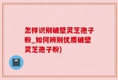 怎样识别破壁灵芝孢子粉_如何辨别优质破壁灵芝孢子粉)