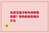 吃灵芝孢子粉为何频繁放屁？你的身体在暗示什么