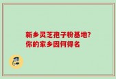 新乡灵芝孢子粉基地？你的家乡因何得名