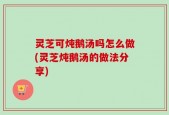 灵芝可炖鹅汤吗怎么做(灵芝炖鹅汤的做法分享)