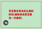 灵芝黑豆骨汤怎么做的好吃(美味骨汤灵芝黑豆一次搞定)