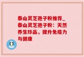 泰山灵芝孢子粉推荐_泰山灵芝孢子粉：天然养生珍品，提升免疫力与健康