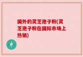 国外的灵芝孢子粉(灵芝孢子粉在国际市场上热销)