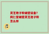 灵芝袍子粉破壁设备？同仁堂破壁灵芝孢子粉怎么样