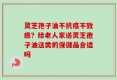 灵芝孢子油不抗癌不致癌？给老人家送灵芝孢子油这类的保健品合适吗