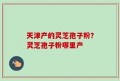 天津产的灵芝孢子粉？灵芝孢子粉哪里产
