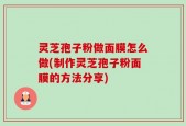 灵芝孢子粉做面膜怎么做(制作灵芝孢子粉面膜的方法分享)