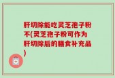 肝切除能吃灵芝孢子粉不(灵芝孢子粉可作为肝切除后的膳食补充品)