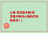 心衰 灵芝孢子粉(灵芝孢子粉对心衰的疗效有多大？)