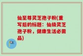 仙至尊灵芝孢子粉(重写后的标题：仙级灵芝孢子粉，健康生活必需品)