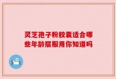 灵芝孢子粉胶囊适合哪些年龄层服用你知道吗