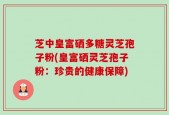 芝中皇富硒多糖灵芝孢子粉(皇富硒灵芝孢子粉：珍贵的健康保障)