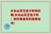 长白山灵芝孢子粉郭欣春(长白山灵芝孢子粉：郭欣春推荐的健康秘诀)
