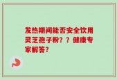发热期间能否安全饮用灵芝孢子粉？？健康专家解答？