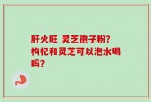 肝火旺 灵芝孢子粉？枸杞和灵芝可以泡水喝吗？