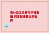 吉林森工灵芝孢子粉直播 探索健康养生新选择