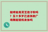 腿疼能用灵芝孢子粉吗？五十多岁已退休跳广场舞能锻炼身体吗