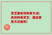 灵芝最有效利用方法(高效利用灵芝：最佳使用方法推荐)