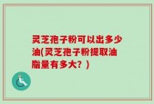 灵芝孢子粉可以出多少油(灵芝孢子粉提取油脂量有多大？)
