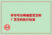 怀孕可以喝破壁灵芝粉？灵芝的执行标准