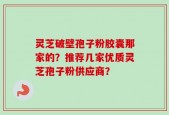 灵芝破壁孢子粉胶囊那家的？推荐几家优质灵芝孢子粉供应商？