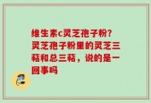 维生素c灵芝孢子粉？灵芝孢子粉里的灵芝三萜和总三萜，说的是一回事吗