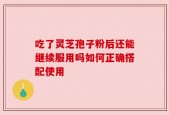 吃了灵芝孢子粉后还能继续服用吗如何正确搭配使用