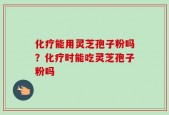 化疗能用灵芝孢子粉吗？化疗时能吃灵芝孢子粉吗
