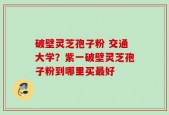 破壁灵芝孢子粉 交通大学？紫一破壁灵芝孢子粉到哪里买最好