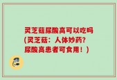 灵芝菇尿酸高可以吃吗(灵芝菇：人体妙药？尿酸高患者可食用！)