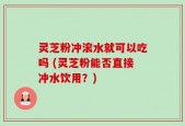 灵芝粉冲滚水就可以吃吗 (灵芝粉能否直接冲水饮用？)