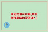 灵芝泡酒可以嘛(如何制作美味的灵芝酒？)