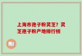 上海市孢子粉灵芝？灵芝孢子粉产地排行榜