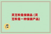 灵芝粉是保健品 (灵芝粉是一种保健产品)