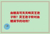 血糖高可天天喝灵芝孢子粉？灵芝孢子粉对血糖调节的功效？