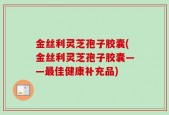 金丝利灵芝孢子胶囊(金丝利灵芝孢子胶囊——最佳健康补充品)