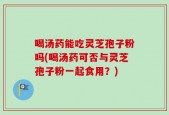 喝汤药能吃灵芝孢子粉吗(喝汤药可否与灵芝孢子粉一起食用？)