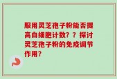 服用灵芝孢子粉能否提高白细胞计数？？探讨灵芝孢子粉的免疫调节作用？