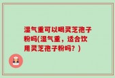 湿气重可以喝灵芝孢子粉吗(湿气重，适合饮用灵芝孢子粉吗？)