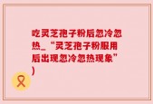 吃灵芝孢子粉后忽冷忽热_“灵芝孢子粉服用后出现忽冷忽热现象”)