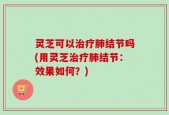 灵芝可以治疗肺结节吗(用灵芝治疗肺结节：效果如何？)