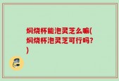 焖烧杯能泡灵芝么嘛(焖烧杯泡灵芝可行吗？)