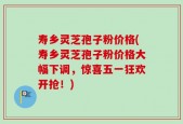 寿乡灵芝孢子粉价格(寿乡灵芝孢子粉价格大幅下调，惊喜五一狂欢开抢！)