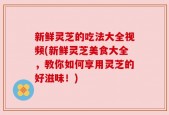 新鲜灵芝的吃法大全视频(新鲜灵芝美食大全，教你如何享用灵芝的好滋味！)