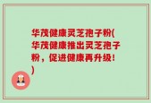 华茂健康灵芝孢子粉(华茂健康推出灵芝孢子粉，促进健康再升级！)