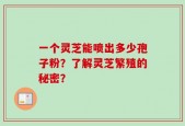 一个灵芝能喷出多少孢子粉？了解灵芝繁殖的秘密？