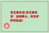 灵芝黄芪膏(灵芝黄芪膏：滋阴降火，养生护肝的佳品)